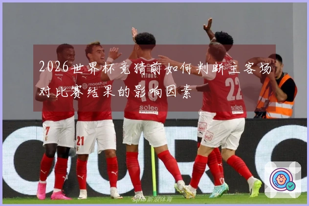 2026世界杯竞猜前如何判断主客场对比赛结果的影响因素