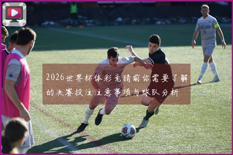 2026世界杯体彩竞猜前你需要了解的决赛投注注意事项与球队分析