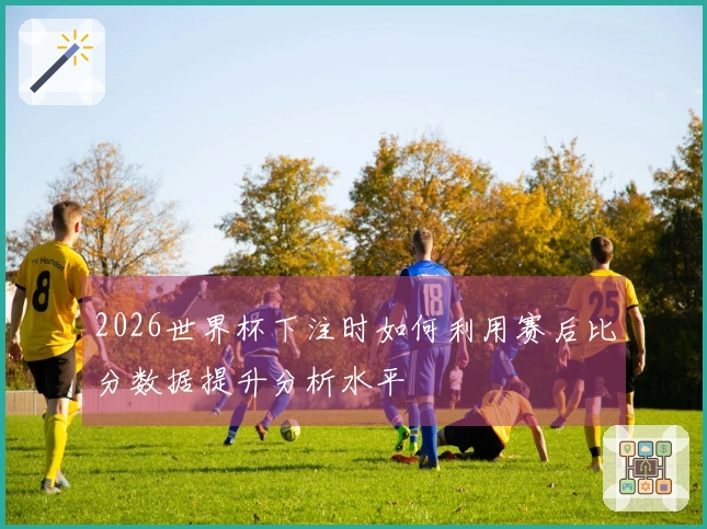 2026世界杯下注时如何利用赛后比分数据提升分析水平